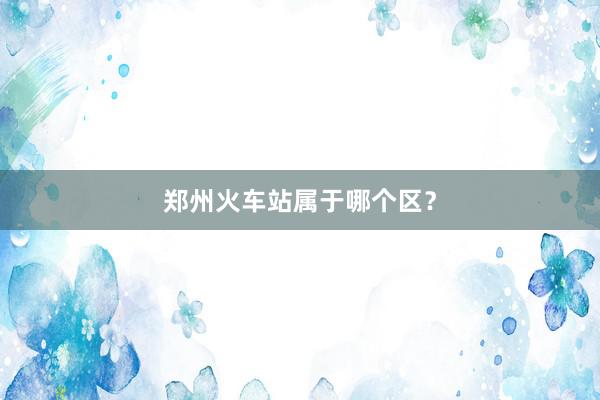 郑州火车站属于哪个区？
